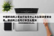 中国移动网上营业厅选号中心怎么取消套餐业务，移动网上选号订单怎么取消