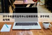 济宁手机靓号选号中心在哪里使用，济宁手机选号网