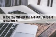 固定电话办理停机需要什么手续费，固定电话停机去哪里办