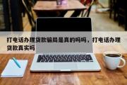 打电话办理贷款骗局是真的吗吗，打电话办理贷款真实吗