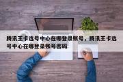 腾讯王卡选号中心在哪登录账号，腾讯王卡选号中心在哪登录账号密码