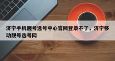 济宁手机靓号选号中心官网登录不了，济宁移动靓号选号网