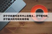济宁手机靓号选号中心在哪儿，济宁靓号网_济宁最大的号码交易市场