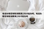 电话办理宽带取消要满三年才能办吗，电话办理宽带取消要满三年才能办吗