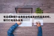 电话办理银行业务安全吗是真的吗是真的吗，银行打电话办业务