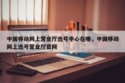中国移动网上营业厅选号中心在哪，中国移动网上选号营业厅官网