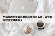 电话办理宽带取消要满三年吗怎么办，去营业厅取消宽带要多久