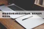 固定电话办理注销怎么办理业务，固定电话号码怎么办