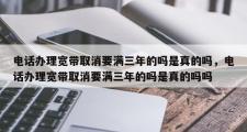 电话办理宽带取消要满三年的吗是真的吗，电话办理宽带取消要满三年的吗是真的吗吗