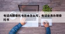 电话办理委托书范本怎么写，电话业务办理委托书