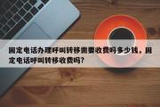 固定电话办理呼叫转移需要收费吗多少钱，固定电话呼叫转移收费吗?