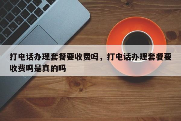 打电话办理套餐要收费吗,打电话办理套餐要收费吗是真的吗