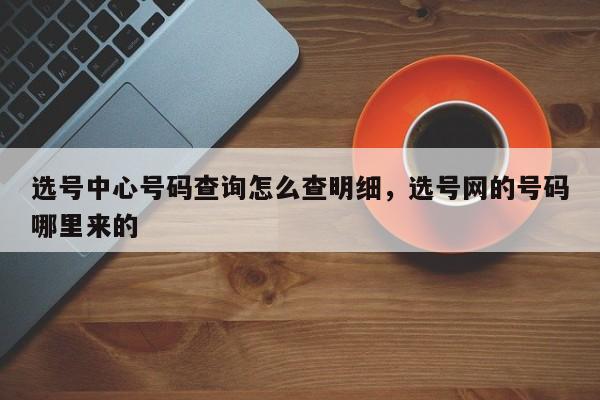 选号中心号码查询怎么查明细,选号网的号码哪里来的