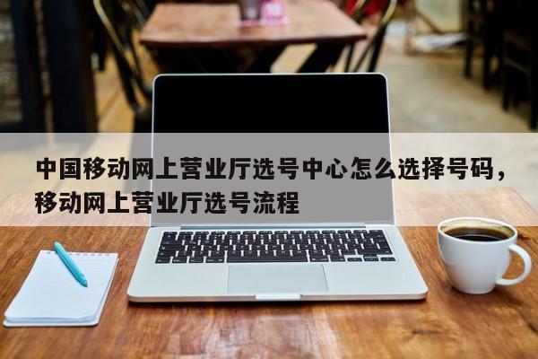 中国移动网上营业厅选号中心怎么选择号码,移动网上营业厅选号流程
