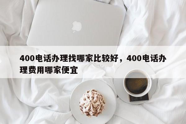 400电话办理找哪家比较好,400电话办理费用哪家便宜
