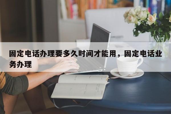 固定电话办理要多久时间才能用,固定电话业务办理