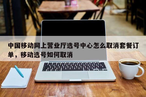 中国移动网上营业厅选号中心怎么取消套餐订单,移动选号如何取消
