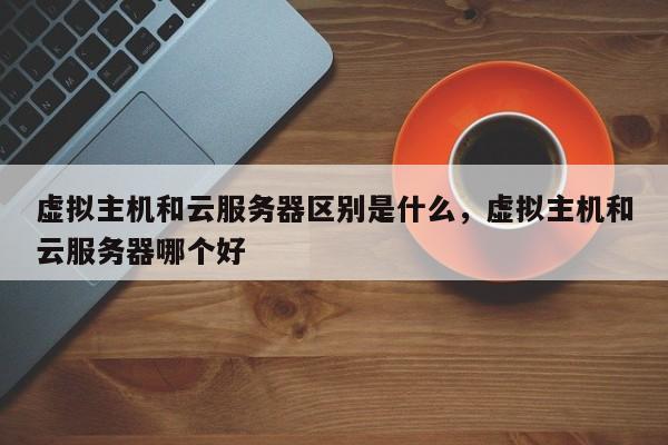 虚拟主机和云服务器区别是什么,虚拟主机和云服务器哪个好