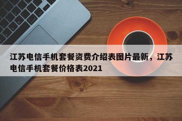 江苏电信手机套餐资费介绍表图片最新,江苏电信手机套餐价格表2021