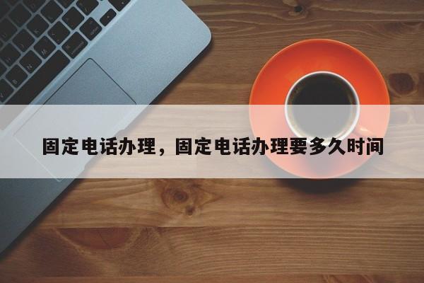 固定电话办理,固定电话办理要多久时间