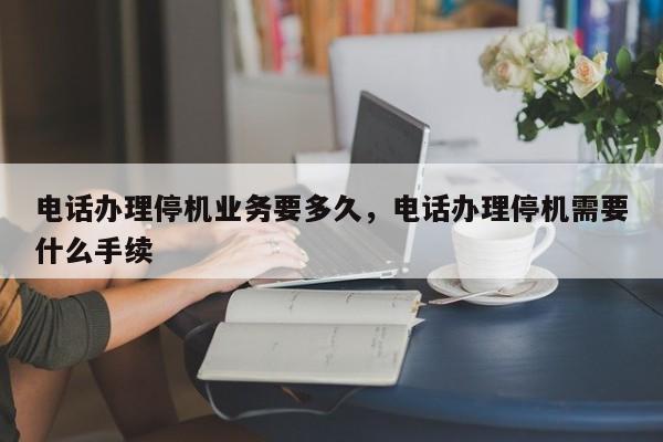 电话办理停机业务要多久,电话办理停机需要什么手续