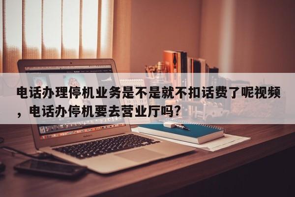 电话办理停机业务是不是就不扣话费了呢视频,电话办停机要去营业厅吗?