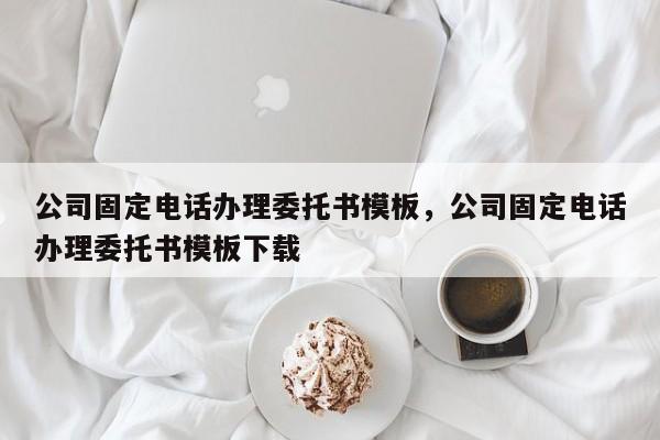 公司固定电话办理委托书模板,公司固定电话办理委托书模板下载