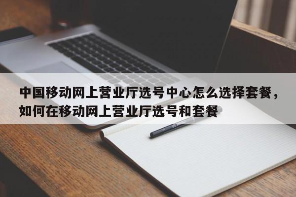 中国移动网上营业厅选号中心怎么选择套餐,如何在移动网上营业厅选号和套餐