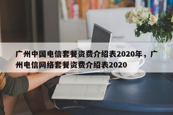 广州中国电信套餐资费介绍表2020年,广州电信网络套餐资费介绍表2020