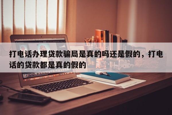 打电话办理贷款骗局是真的吗还是假的,打电话的贷款都是真的假的