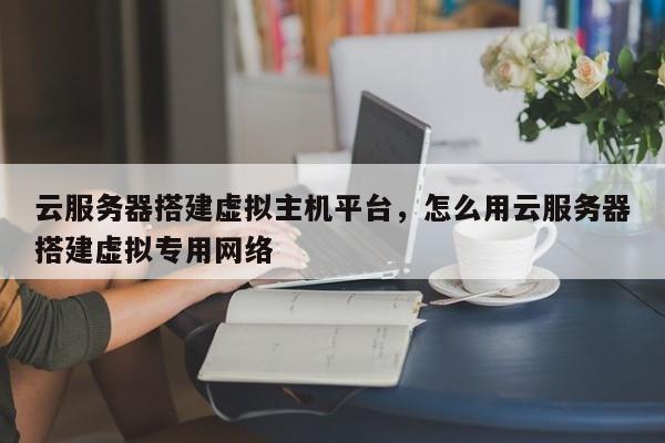 云服务器搭建虚拟主机平台,怎么用云服务器搭建虚拟专用网络