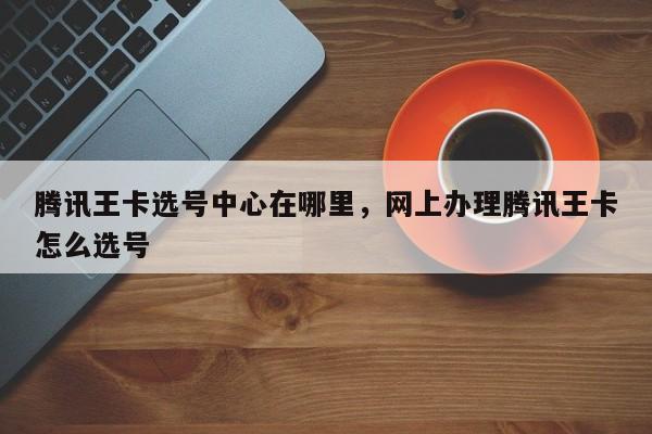 腾讯王卡选号中心在哪里,网上办理腾讯王卡怎么选号