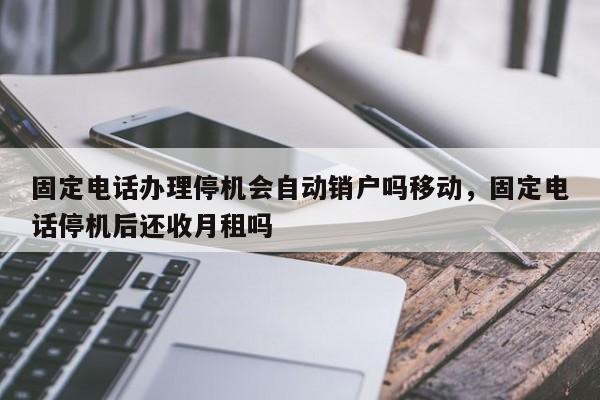 固定电话办理停机会自动销户吗移动,固定电话停机后还收月租吗
