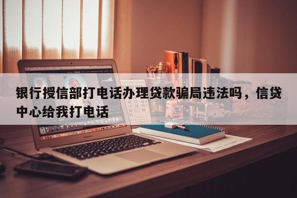 银行授信部打电话办理贷款骗局违法吗,信贷中心给我打电话