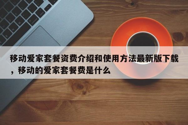 移动爱家套餐资费介绍和使用方法最新版下载,移动的爱家套餐费是什么