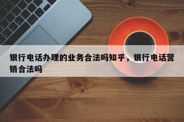 银行电话办理的业务合法吗知乎,银行电话营销合法吗