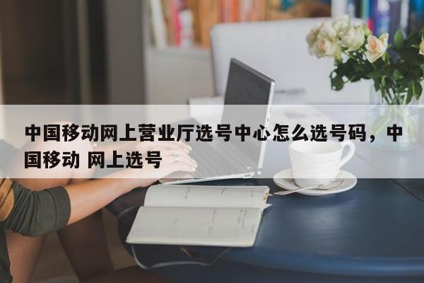 中国移动网上营业厅选号中心怎么选号码,中国移动 网上选号