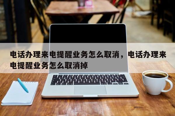 电话办理来电提醒业务怎么取消,电话办理来电提醒业务怎么取消掉