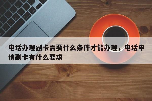 电话办理副卡需要什么条件才能办理,电话申请副卡有什么要求