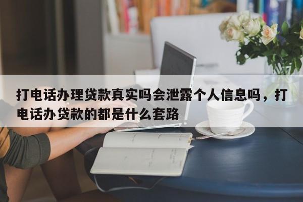 打电话办理贷款真实吗会泄露个人信息吗,打电话办贷款的都是什么套路