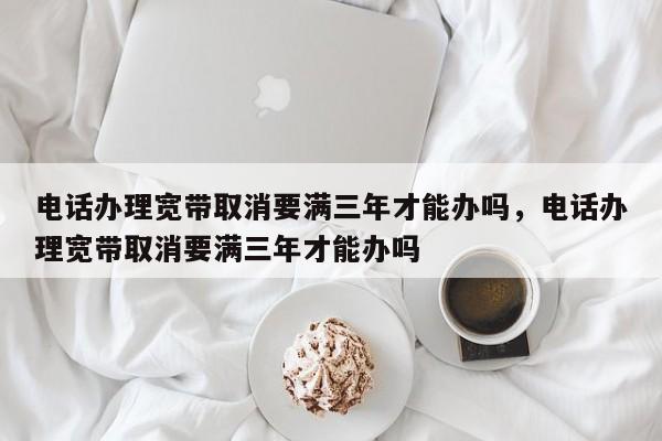 电话办理宽带取消要满三年才能办吗,电话办理宽带取消要满三年才能办吗