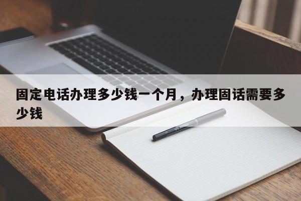 固定电话办理多少钱一个月,办理固话需要多少钱