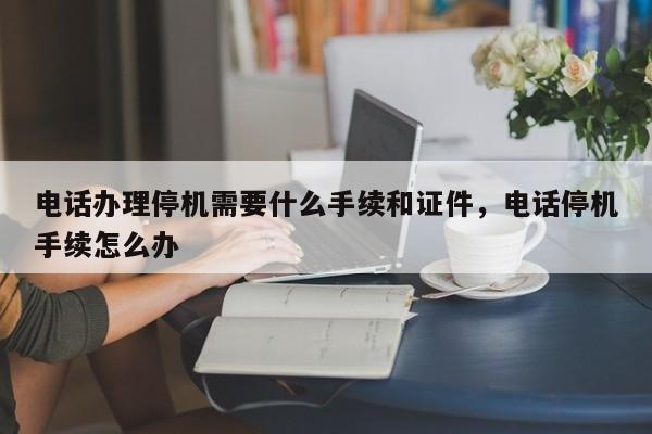 电话办理停机需要什么手续和证件,电话停机手续怎么办