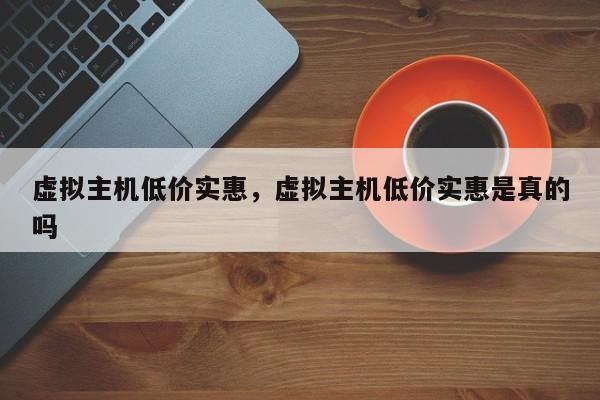 虚拟主机低价实惠,虚拟主机低价实惠是真的吗