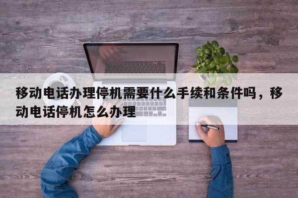 移动电话办理停机需要什么手续和条件吗,移动电话停机怎么办理