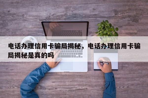 电话办理信用卡骗局揭秘,电话办理信用卡骗局揭秘是真的吗