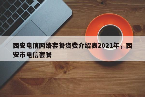 西安电信网络套餐资费介绍表2021年,西安市电信套餐